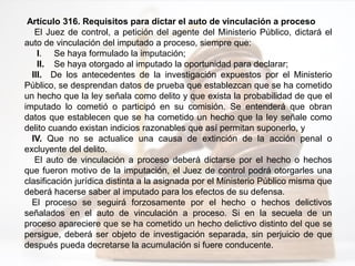 Artículo 316. Requisitos para dictar el auto de vinculación a proceso
El Juez de control, a petición del agente del Ministerio Público, dictará el
auto de vinculación del imputado a proceso, siempre que:
I. Se haya formulado la imputación;
II. Se haya otorgado al imputado la oportunidad para declarar;
III. De los antecedentes de la investigación expuestos por el Ministerio
Público, se desprendan datos de prueba que establezcan que se ha cometido
un hecho que la ley señala como delito y que exista la probabilidad de que el
imputado lo cometió o participó en su comisión. Se entenderá que obran
datos que establecen que se ha cometido un hecho que la ley señale como
delito cuando existan indicios razonables que así permitan suponerlo, y
IV. Que no se actualice una causa de extinción de la acción penal o
excluyente del delito.
El auto de vinculación a proceso deberá dictarse por el hecho o hechos
que fueron motivo de la imputación, el Juez de control podrá otorgarles una
clasificación jurídica distinta a la asignada por el Ministerio Público misma que
deberá hacerse saber al imputado para los efectos de su defensa.
El proceso se seguirá forzosamente por el hecho o hechos delictivos
señalados en el auto de vinculación a proceso. Si en la secuela de un
proceso apareciere que se ha cometido un hecho delictivo distinto del que se
persigue, deberá ser objeto de investigación separada, sin perjuicio de que
después pueda decretarse la acumulación si fuere conducente.
 