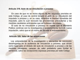 Artículo 319. Auto de no vinculación a proceso
En caso de que no se reúna alguno de los requisitos previstos en
este Código, el Juez de control dictará un auto de no vinculación del
imputado a proceso y, en su caso, ordenará la libertad inmediata del
imputado, para lo cual revocará las providencias precautorias y las
medidas cautelares anticipadas que se hubiesen decretado.
El auto de no vinculación a proceso no impide que el Ministerio
Público continúe con la investigación y posteriormente formule nueva
imputación, salvo que en el mismo se decrete el sobreseimiento.
Artículo 320. Valor de las actuaciones
Los antecedentes de la investigación y elementos de convicción
desahogados en la audiencia de vinculación a proceso, que sirvan
como base para el dictado del auto de vinculación a proceso y de las
medidas cautelares, carecen de valor probatorio para fundar la
sentencia, salvo las excepciones expresas previstas por este Código.
 