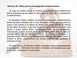 Artículo 321. Plazo para la investigación complementaria
El Juez de control, antes de finalizar la audiencia inicial determinará
previa propuesta de las partes el plazo para el cierre de la investigación
complementaria.
El Ministerio Público deberá concluir la investigación complementaria
dentro del plazo señalado por el Juez de control, mismo que no podrá ser
mayor a dos meses si se tratare de delitos cuya pena máxima no exceda
los dos años de prisión, ni de seis meses si la pena máxima excediera ese
tiempo o podrá agotar dicha investigación antes de su vencimiento.
Transcurrido el plazo para el cierre de la investigación, ésta se dará por
cerrada, salvo que el Ministerio Público, la víctima u ofendido o el
imputado hayan solicitado justificadamente prórroga del mismo antes de
finalizar el plazo, observándose los límites máximos que establece el
presente artículo.
En caso de que el Ministerio Público considere cerrar anticipadamente
la investigación, informará a la víctima u ofendido o al imputado para que,
en su caso, manifiesten lo conducente.
 