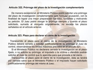Artículo 322. Prórroga del plazo de la investigación complementaria
De manera excepcional, el Ministerio Público podrá solicitar una prórroga
del plazo de investigación complementaria para formular acusación, con la
finalidad de lograr una mejor preparación del caso, fundando y motivando
su petición. El Juez podrá otorgar la prórroga siempre y cuando el plazo
solicitado, sumado al otorgado originalmente, no exceda los plazos
señalados en el artículo anterior.
Artículo 323. Plazo para declarar el cierre de la investigación
Transcurrido el plazo para el cierre de la investigación, el Ministerio
Público deberá cerrarla o solicitar justificadamente su prórroga al Juez de
control, observándose los límites máximos previstos en el artículo 321.
Si el Ministerio Público no declarara cerrada la investigación en el plazo
fijado, o no solicita su prórroga, el imputado o la víctima u ofendido podrán
solicitar al Juez de control que lo aperciba para que proceda a tal cierre.
Transcurrido el plazo para el cierre de la investigación, ésta se tendrá
por cerrada salvo que el Ministerio Público o el imputado hayan solicitado
justificadamente prórroga del mismo al Juez.
 