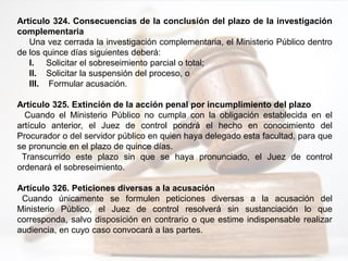 Artículo 324. Consecuencias de la conclusión del plazo de la investigación
complementaria
Una vez cerrada la investigación complementaria, el Ministerio Público dentro
de los quince días siguientes deberá:
I. Solicitar el sobreseimiento parcial o total;
II. Solicitar la suspensión del proceso, o
III. Formular acusación.
Artículo 325. Extinción de la acción penal por incumplimiento del plazo
Cuando el Ministerio Público no cumpla con la obligación establecida en el
artículo anterior, el Juez de control pondrá el hecho en conocimiento del
Procurador o del servidor público en quien haya delegado esta facultad, para que
se pronuncie en el plazo de quince días.
Transcurrido este plazo sin que se haya pronunciado, el Juez de control
ordenará el sobreseimiento.
Artículo 326. Peticiones diversas a la acusación
Cuando únicamente se formulen peticiones diversas a la acusación del
Ministerio Público, el Juez de control resolverá sin sustanciación lo que
corresponda, salvo disposición en contrario o que estime indispensable realizar
audiencia, en cuyo caso convocará a las partes.
 
