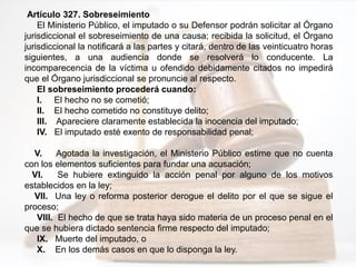 Artículo 327. Sobreseimiento
El Ministerio Público, el imputado o su Defensor podrán solicitar al Órgano
jurisdiccional el sobreseimiento de una causa; recibida la solicitud, el Órgano
jurisdiccional la notificará a las partes y citará, dentro de las veinticuatro horas
siguientes, a una audiencia donde se resolverá lo conducente. La
incomparecencia de la víctima u ofendido debidamente citados no impedirá
que el Órgano jurisdiccional se pronuncie al respecto.
El sobreseimiento procederá cuando:
I. El hecho no se cometió;
II. El hecho cometido no constituye delito;
III. Apareciere claramente establecida la inocencia del imputado;
IV. El imputado esté exento de responsabilidad penal;
V. Agotada la investigación, el Ministerio Público estime que no cuenta
con los elementos suficientes para fundar una acusación;
VI. Se hubiere extinguido la acción penal por alguno de los motivos
establecidos en la ley;
VII. Una ley o reforma posterior derogue el delito por el que se sigue el
proceso;
VIII. El hecho de que se trata haya sido materia de un proceso penal en el
que se hubiera dictado sentencia firme respecto del imputado;
IX. Muerte del imputado, o
X. En los demás casos en que lo disponga la ley.
 