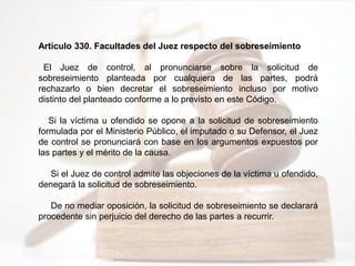 Artículo 330. Facultades del Juez respecto del sobreseimiento
El Juez de control, al pronunciarse sobre la solicitud de
sobreseimiento planteada por cualquiera de las partes, podrá
rechazarlo o bien decretar el sobreseimiento incluso por motivo
distinto del planteado conforme a lo previsto en este Código.
Si la víctima u ofendido se opone a la solicitud de sobreseimiento
formulada por el Ministerio Público, el imputado o su Defensor, el Juez
de control se pronunciará con base en los argumentos expuestos por
las partes y el mérito de la causa.
Si el Juez de control admite las objeciones de la víctima u ofendido,
denegará la solicitud de sobreseimiento.
De no mediar oposición, la solicitud de sobreseimiento se declarará
procedente sin perjuicio del derecho de las partes a recurrir.
 