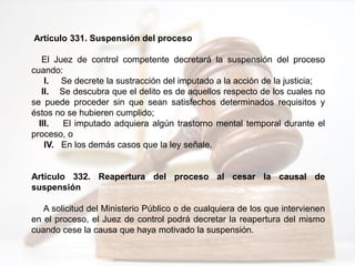 Artículo 331. Suspensión del proceso
El Juez de control competente decretará la suspensión del proceso
cuando:
I. Se decrete la sustracción del imputado a la acción de la justicia;
II. Se descubra que el delito es de aquellos respecto de los cuales no
se puede proceder sin que sean satisfechos determinados requisitos y
éstos no se hubieren cumplido;
III. El imputado adquiera algún trastorno mental temporal durante el
proceso, o
IV. En los demás casos que la ley señale.
Artículo 332. Reapertura del proceso al cesar la causal de
suspensión
A solicitud del Ministerio Público o de cualquiera de los que intervienen
en el proceso, el Juez de control podrá decretar la reapertura del mismo
cuando cese la causa que haya motivado la suspensión.
 