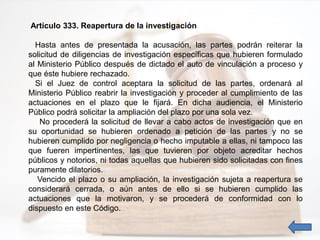 Artículo 333. Reapertura de la investigación
Hasta antes de presentada la acusación, las partes podrán reiterar la
solicitud de diligencias de investigación específicas que hubieren formulado
al Ministerio Público después de dictado el auto de vinculación a proceso y
que éste hubiere rechazado.
Si el Juez de control aceptara la solicitud de las partes, ordenará al
Ministerio Público reabrir la investigación y proceder al cumplimiento de las
actuaciones en el plazo que le fijará. En dicha audiencia, el Ministerio
Público podrá solicitar la ampliación del plazo por una sola vez.
No procederá la solicitud de llevar a cabo actos de investigación que en
su oportunidad se hubieren ordenado a petición de las partes y no se
hubieren cumplido por negligencia o hecho imputable a ellas, ni tampoco las
que fueren impertinentes, las que tuvieren por objeto acreditar hechos
públicos y notorios, ni todas aquellas que hubieren sido solicitadas con fines
puramente dilatorios.
Vencido el plazo o su ampliación, la investigación sujeta a reapertura se
considerará cerrada, o aún antes de ello si se hubieren cumplido las
actuaciones que la motivaron, y se procederá de conformidad con lo
dispuesto en este Código.
 