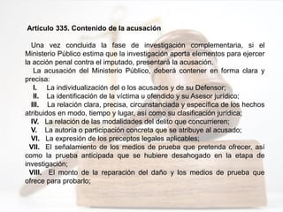 Artículo 335. Contenido de la acusación
Una vez concluida la fase de investigación complementaria, si el
Ministerio Público estima que la investigación aporta elementos para ejercer
la acción penal contra el imputado, presentará la acusación.
La acusación del Ministerio Público, deberá contener en forma clara y
precisa:
I. La individualización del o los acusados y de su Defensor;
II. La identificación de la víctima u ofendido y su Asesor jurídico;
III. La relación clara, precisa, circunstanciada y específica de los hechos
atribuidos en modo, tiempo y lugar, así como su clasificación jurídica;
IV. La relación de las modalidades del delito que concurrieren;
V. La autoría o participación concreta que se atribuye al acusado;
VI. La expresión de los preceptos legales aplicables;
VII. El señalamiento de los medios de prueba que pretenda ofrecer, así
como la prueba anticipada que se hubiere desahogado en la etapa de
investigación;
VIII. El monto de la reparación del daño y los medios de prueba que
ofrece para probarlo;
 
