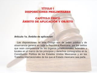 TÍTULO I
DISPOSICIONES PRELIMINARES
CAPÍTULO ÚNICO
ÁMBITO DE APLICACIÓN Y OBJETO
Artículo 1o. Ámbito de aplicación
Las disposiciones de este Código son de orden público y de
observancia general en toda la República Mexicana, por los delitos
que sean competencia de los órganos jurisdiccionales federales y
locales en el marco de los principios y derechos consagrados en la
Constitución Política de los Estados Unidos Mexicanos y en los
Tratados Internacionales de los que el Estado mexicano sea parte.
 