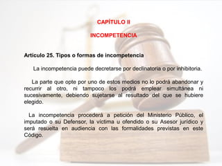 CAPÍTULO II
INCOMPETENCIA
Artículo 25. Tipos o formas de incompetencia
La incompetencia puede decretarse por declinatoria o por inhibitoria.
La parte que opte por uno de estos medios no lo podrá abandonar y
recurrir al otro, ni tampoco los podrá emplear simultánea ni
sucesivamente, debiendo sujetarse al resultado del que se hubiere
elegido.
La incompetencia procederá a petición del Ministerio Público, el
imputado o su Defensor, la víctima u ofendido o su Asesor jurídico y
será resuelta en audiencia con las formalidades previstas en este
Código.
 
