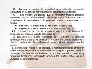 IX. La pena o medida de seguridad cuya aplicación se solicita
incluyendo en su caso la correspondiente al concurso de delitos;
X. Los medios de prueba que el Ministerio Público pretenda
presentar para la individualización de la pena y en su caso, para la
procedencia de sustitutivos de la pena de prisión o suspensión de la
misma;
XI. La solicitud de decomiso de los bienes asegurados;
XII. La propuesta de acuerdos probatorios, en su caso, y
XIII. La solicitud de que se aplique alguna forma de terminación
anticipada del proceso cuando ésta proceda.
La acusación sólo podrá formularse por los hechos y personas
señaladas en el auto de vinculación a proceso, aunque se efectúe una
distinta clasificación, la cual deberá hacer del conocimiento de las
partes.
Si el Ministerio Público o, en su caso, la víctima u ofendido ofrecieran
como medios de prueba la declaración de testigos o peritos, deberán
presentar una lista identificándolos con nombre, apellidos, domicilio y
modo de localizarlos, señalando además los puntos sobre los que
versarán los interrogatorios.
 