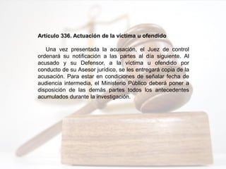 Artículo 336. Actuación de la víctima u ofendido
Una vez presentada la acusación, el Juez de control
ordenará su notificación a las partes al día siguiente. Al
acusado y su Defensor, a la víctima u ofendido por
conducto de su Asesor jurídico, se les entregará copia de la
acusación. Para estar en condiciones de señalar fecha de
audiencia intermedia, el Ministerio Público deberá poner a
disposición de las demás partes todos los antecedentes
acumulados durante la investigación.
 