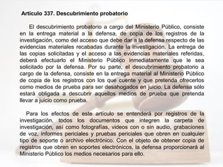 Artículo 337. Descubrimiento probatorio
El descubrimiento probatorio a cargo del Ministerio Público, consiste
en la entrega material a la defensa, de copia de los registros de la
investigación, como del acceso que debe dar a la defensa respecto de las
evidencias materiales recabadas durante la investigación. La entrega de
las copias solicitadas y el acceso a las evidencias materiales referidas,
deberá efectuarlo el Ministerio Público inmediatamente que le sea
solicitado por la defensa. Por su parte, el descubrimiento probatorio a
cargo de la defensa, consiste en la entrega material al Ministerio Público
de copia de los registros con los que cuente y que pretenda ofrecerlos
como medios de prueba para ser desahogados en juicio. La defensa sólo
estará obligada a descubrir aquellos medios de prueba que pretenda
llevar a juicio como prueba.
Para los efectos de este artículo se entenderá por registros de la
investigación, todos los documentos que integren la carpeta de
investigación, así como fotografías, videos con o sin audio, grabaciones
de voz, informes periciales y pruebas periciales que obren en cualquier
tipo de soporte o archivo electrónico. Con el objeto de obtener copia de
registros que obren en soportes electrónicos, la defensa proporcionará al
Ministerio Público los medios necesarios para ello.
 