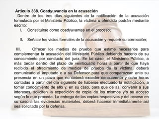Artículo 338. Coadyuvancia en la acusación
Dentro de los tres días siguientes de la notificación de la acusación
formulada por el Ministerio Público, la víctima u ofendido podrán mediante
escrito:
I. Constituirse como coadyuvantes en el proceso;
II. Señalar los vicios formales de la acusación y requerir su corrección;
III. Ofrecer los medios de prueba que estime necesarios para
complementar la acusación del Ministerio Público debiendo hacerlo de su
conocimiento por conducto del juez. En tal caso, el Ministerio Público, a
más tardar dentro del plazo de veinticuatro horas a partir de que haya
recibido el ofrecimiento de medios de prueba de la víctima, deberá
comunicarlo al imputado o a su Defensor para que comparezcan ante su
presencia en un plazo que no deberá exceder de cuarenta y ocho horas
contadas a partir del día siguiente de haberse efectuado la notificación, a
tomar conocimiento de ello y, en su caso, para que de así convenir a sus
intereses, soliciten la expedición de copia de los mismos y/o su acceso
según lo que proceda. La entrega de las copias respectivas y del acceso en
su caso a las evidencias materiales, deberá hacerse inmediatamente así
sea solicitado por la defensa.
 