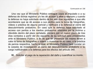 Continuación art. 338
Una vez que el Ministerio Público entregue copia al imputado o a su
defensa de dichos registros y/o les dé acceso a ellos y, siempre y cuando
la defensa no haya solicitado dentro de los tres días siguientes a que ello
aconteciere que se dé acceso a sus peritos para la toma de fotografías,
videos o práctica de alguna pericial y notificará a la defensa el cierre del
descubrimiento probatorio. En caso que la defensa haya solicitado el
acceso con peritos a los medios probatorios ofrecidos por la víctima u
ofendido dentro del plazo señalado, contará con un nuevo plazo de tres
días contados a partir del día siguiente de su solicitud para presentarlos
ante el Ministerio Público, a fin de que en presencia del mismo lleven a
cabo la toma de fotografías o videos o muestras en su caso, o la práctica
de pericia respectiva, hecho lo cual, el Ministerio Público hará constar en
la carpeta de investigación el cierre del descubrimiento probatorio a su
cargo notificándolo a la defensa para los efectos del artículo 340.
IV. Solicitar el pago de la reparación del daño y cuantificar su monto.
 
