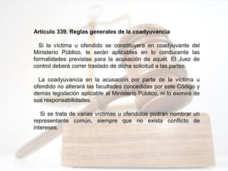 Artículo 339. Reglas generales de la coadyuvancia
Si la víctima u ofendido se constituyera en coadyuvante del
Ministerio Público, le serán aplicables en lo conducente las
formalidades previstas para la acusación de aquél. El Juez de
control deberá correr traslado de dicha solicitud a las partes.
La coadyuvancia en la acusación por parte de la víctima u
ofendido no alterará las facultades concedidas por este Código y
demás legislación aplicable al Ministerio Público, ni lo eximirá de
sus responsabilidades.
Si se trata de varias víctimas u ofendidos podrán nombrar un
representante común, siempre que no exista conflicto de
intereses.
 