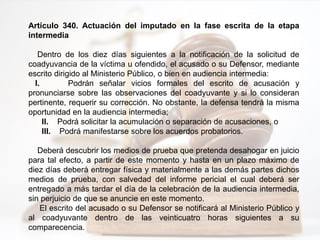 Artículo 340. Actuación del imputado en la fase escrita de la etapa
intermedia
Dentro de los diez días siguientes a la notificación de la solicitud de
coadyuvancia de la víctima u ofendido, el acusado o su Defensor, mediante
escrito dirigido al Ministerio Público, o bien en audiencia intermedia:
I. Podrán señalar vicios formales del escrito de acusación y
pronunciarse sobre las observaciones del coadyuvante y si lo consideran
pertinente, requerir su corrección. No obstante, la defensa tendrá la misma
oportunidad en la audiencia intermedia;
II. Podrá solicitar la acumulación o separación de acusaciones, o
III. Podrá manifestarse sobre los acuerdos probatorios.
Deberá descubrir los medios de prueba que pretenda desahogar en juicio
para tal efecto, a partir de este momento y hasta en un plazo máximo de
diez días deberá entregar física y materialmente a las demás partes dichos
medios de prueba, con salvedad del informe pericial el cual deberá ser
entregado a más tardar el día de la celebración de la audiencia intermedia,
sin perjuicio de que se anuncie en este momento.
El escrito del acusado o su Defensor se notificará al Ministerio Público y
al coadyuvante dentro de las veinticuatro horas siguientes a su
comparecencia.
 