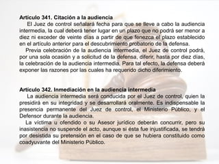 Artículo 341. Citación a la audiencia
El Juez de control señalará fecha para que se lleve a cabo la audiencia
intermedia, la cual deberá tener lugar en un plazo que no podrá ser menor a
diez ni exceder de veinte días a partir de que fenezca el plazo establecido
en el artículo anterior para el descubrimiento probatorio de la defensa.
Previa celebración de la audiencia intermedia, el Juez de control podrá,
por una sola ocasión y a solicitud de la defensa, diferir, hasta por diez días,
la celebración de la audiencia intermedia. Para tal efecto, la defensa deberá
exponer las razones por las cuales ha requerido dicho diferimiento.
Artículo 342. Inmediación en la audiencia intermedia
La audiencia intermedia será conducida por el Juez de control, quien la
presidirá en su integridad y se desarrollará oralmente. Es indispensable la
presencia permanente del Juez de control, el Ministerio Público, y el
Defensor durante la audiencia.
La víctima u ofendido o su Asesor jurídico deberán concurrir, pero su
inasistencia no suspende el acto, aunque si ésta fue injustificada, se tendrá
por desistida su pretensión en el caso de que se hubiera constituido como
coadyuvante del Ministerio Público.
 