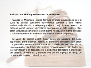 Artículo 343. Unión y separación de acusación
Cuando el Ministerio Público formule diversas acusaciones que el
Juez de control considere conveniente someter a una misma
audiencia del debate, y siempre que ello no perjudique el derecho de
defensa, podrá unirlas y decretar la apertura de un solo juicio, si ellas
están vinculadas por referirse a un mismo hecho, a un mismo acusado
o porque deben ser examinadas los mismos medios de prueba.
El Juez de control podrá dictar autos de apertura del juicio
separados, para distintos hechos o diferentes acusados que estén
comprendidos en una misma acusación, cuando, de ser conocida en
una sola audiencia del debate, pudiera provocar graves dificultades en
la organización o el desarrollo de la audiencia del debate o afectación
del derecho de defensa, y siempre que ello no implique el riesgo de
provocar decisiones contradictorias.
 