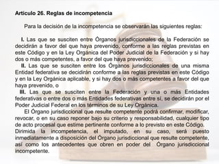 Artículo 26. Reglas de incompetencia
Para la decisión de la incompetencia se observarán las siguientes reglas:
I. Las que se susciten entre Órganos jurisdiccionales de la Federación se
decidirán a favor del que haya prevenido, conforme a las reglas previstas en
este Código y en la Ley Orgánica del Poder Judicial de la Federación y si hay
dos o más competentes, a favor del que haya prevenido;
II. Las que se susciten entre los Órganos jurisdiccionales de una misma
Entidad federativa se decidirán conforme a las reglas previstas en este Código
y en la Ley Orgánica aplicable, y si hay dos o más competentes a favor del que
haya prevenido, o
III. Las que se susciten entre la Federación y una o más Entidades
federativas o entre dos o más Entidades federativas entre sí, se decidirán por el
Poder Judicial Federal en los términos de su Ley Orgánica.
El Órgano jurisdiccional que resulte competente podrá confirmar, modificar,
revocar, o en su caso reponer bajo su criterio y responsabilidad, cualquier tipo
de acto procesal que estime pertinente conforme a lo previsto en este Código.
Dirimida la incompetencia, el imputado, en su caso, será puesto
inmediatamente a disposición del Órgano jurisdiccional que resulte competente,
así como los antecedentes que obren en poder del Órgano jurisdiccional
incompetente.
 