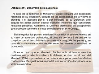 Artículo 344. Desarrollo de la audiencia
Al inicio de la audiencia el Ministerio Público realizará una exposición
resumida de su acusación, seguida de las exposiciones de la víctima u
ofendido y el acusado por sí o por conducto de su Defensor; acto
seguido las partes podrán deducir cualquier incidencia que consideren
relevante presentar. Asimismo, la Defensa promoverá las excepciones
que procedan conforme a lo que se establece en este Código.
Desahogados los puntos anteriores y posterior al establecimiento en
su caso de acuerdos probatorios, el Juez se cerciorará de que se ha
cumplido con el descubrimiento probatorio a cargo de las partes y, en
caso de controversia abrirá debate entre las mismas y resolverá lo
procedente.
Si es el caso que el Ministerio Público o la víctima u ofendido
ocultaron una prueba favorable a la defensa, el Juez en el caso del
Ministerio Público procederá a dar vista a su superior para los efectos
conducentes. De igual forma impondrá una corrección disciplinaria a la
víctima u ofendido.
 