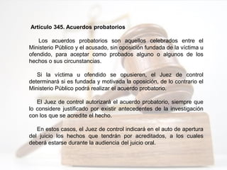 Artículo 345. Acuerdos probatorios
Los acuerdos probatorios son aquellos celebrados entre el
Ministerio Público y el acusado, sin oposición fundada de la víctima u
ofendido, para aceptar como probados alguno o algunos de los
hechos o sus circunstancias.
Si la víctima u ofendido se opusieren, el Juez de control
determinará si es fundada y motivada la oposición, de lo contrario el
Ministerio Público podrá realizar el acuerdo probatorio.
El Juez de control autorizará el acuerdo probatorio, siempre que
lo considere justificado por existir antecedentes de la investigación
con los que se acredite el hecho.
En estos casos, el Juez de control indicará en el auto de apertura
del juicio los hechos que tendrán por acreditados, a los cuales
deberá estarse durante la audiencia del juicio oral.
 