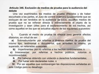 Artículo 346. Exclusión de medios de prueba para la audiencia del
debate
Una vez examinados los medios de prueba ofrecidos y de haber
escuchado a las partes, el Juez de control ordenará fundadamente que se
excluyan de ser rendidos en la audiencia de juicio, aquellos medios de
prueba que no se refieran directa o indirectamente al objeto de la
investigación y sean útiles para el esclarecimiento de los hechos, así
como aquellos en los que se actualice alguno de los siguientes supuestos:
I. Cuando el medio de prueba se ofrezca para generar efectos
dilatorios, en virtud de ser:
a) Sobreabundante: por referirse a diversos medios de prueba del
mismo tipo, testimonial o documental, que acrediten lo mismo, ya
superado, en reiteradas ocasiones;
b) Impertinentes: por no referirse a los hechos controvertidos, o
c) Innecesarias: por referirse a hechos públicos, notorios o
incontrovertidos;
II. Por haberse obtenido con violación a derechos fundamentales;
III. Por haber sido declaradas nulas, o
IV. Por ser aquellas que contravengan las disposiciones señaladas en
este Código para su desahogo
 