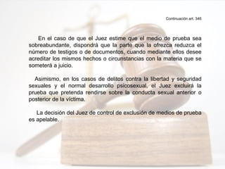 Continuación art. 346
En el caso de que el Juez estime que el medio de prueba sea
sobreabundante, dispondrá que la parte que la ofrezca reduzca el
número de testigos o de documentos, cuando mediante ellos desee
acreditar los mismos hechos o circunstancias con la materia que se
someterá a juicio.
Asimismo, en los casos de delitos contra la libertad y seguridad
sexuales y el normal desarrollo psicosexual, el Juez excluirá la
prueba que pretenda rendirse sobre la conducta sexual anterior o
posterior de la víctima.
La decisión del Juez de control de exclusión de medios de prueba
es apelable.
 