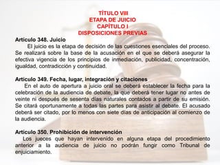TÍTULO VIII
ETAPA DE JUICIO
CAPÍTULO I
DISPOSICIONES PREVIAS
Artículo 348. Juicio
El juicio es la etapa de decisión de las cuestiones esenciales del proceso.
Se realizará sobre la base de la acusación en el que se deberá asegurar la
efectiva vigencia de los principios de inmediación, publicidad, concentración,
igualdad, contradicción y continuidad.
Artículo 349. Fecha, lugar, integración y citaciones
En el auto de apertura a juicio oral se deberá establecer la fecha para la
celebración de la audiencia de debate, la que deberá tener lugar no antes de
veinte ni después de sesenta días naturales contados a partir de su emisión.
Se citará oportunamente a todas las partes para asistir al debate. El acusado
deberá ser citado, por lo menos con siete días de anticipación al comienzo de
la audiencia.
Artículo 350. Prohibición de intervención
Los jueces que hayan intervenido en alguna etapa del procedimiento
anterior a la audiencia de juicio no podrán fungir como Tribunal de
enjuiciamiento.
 