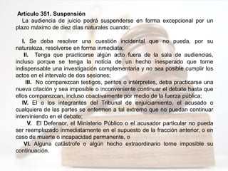 Artículo 351. Suspensión
La audiencia de juicio podrá suspenderse en forma excepcional por un
plazo máximo de diez días naturales cuando:
I. Se deba resolver una cuestión incidental que no pueda, por su
naturaleza, resolverse en forma inmediata;
II. Tenga que practicarse algún acto fuera de la sala de audiencias,
incluso porque se tenga la noticia de un hecho inesperado que torne
indispensable una investigación complementaria y no sea posible cumplir los
actos en el intervalo de dos sesiones;
III. No comparezcan testigos, peritos o intérpretes, deba practicarse una
nueva citación y sea imposible o inconveniente continuar el debate hasta que
ellos comparezcan, incluso coactivamente por medio de la fuerza pública;
IV. El o los integrantes del Tribunal de enjuiciamiento, el acusado o
cualquiera de las partes se enfermen a tal extremo que no puedan continuar
interviniendo en el debate;
V. El Defensor, el Ministerio Público o el acusador particular no pueda
ser reemplazado inmediatamente en el supuesto de la fracción anterior, o en
caso de muerte o incapacidad permanente, o
VI. Alguna catástrofe o algún hecho extraordinario torne imposible su
continuación.
 