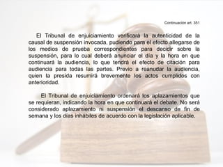 Continuación art. 351
El Tribunal de enjuiciamiento verificará la autenticidad de la
causal de suspensión invocada, pudiendo para el efecto allegarse de
los medios de prueba correspondientes para decidir sobre la
suspensión, para lo cual deberá anunciar el día y la hora en que
continuará la audiencia, lo que tendrá el efecto de citación para
audiencia para todas las partes. Previo a reanudar la audiencia,
quien la presida resumirá brevemente los actos cumplidos con
anterioridad.
El Tribunal de enjuiciamiento ordenará los aplazamientos que
se requieran, indicando la hora en que continuará el debate. No será
considerado aplazamiento ni suspensión el descanso de fin de
semana y los días inhábiles de acuerdo con la legislación aplicable.
 