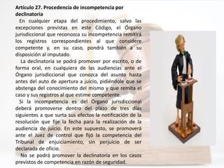 Artículo 27. Procedencia de incompetencia por
declinatoria
En cualquier etapa del procedimiento, salvo las
excepciones previstas en este Código, el Órgano
jurisdiccional que reconozca su incompetencia remitirá
los registros correspondientes al que considere
competente y, en su caso, pondrá también a su
disposición al imputado.
La declinatoria se podrá promover por escrito, o de
forma oral, en cualquiera de las audiencias ante el
Órgano jurisdiccional que conozca del asunto hasta
antes del auto de apertura a juicio, pidiéndole que se
abstenga del conocimiento del mismo y que remita el
caso y sus registros al que estime competente.
Si la incompetencia es del Órgano jurisdiccional
deberá promoverse dentro del plazo de tres días
siguientes a que surta sus efectos la notificación de la
resolución que fije la fecha para la realización de la
audiencia de juicio. En este supuesto, se promoverá
ante el Juez de control que fijó la competencia del
Tribunal de enjuiciamiento, sin perjuicio de ser
declarada de oficio.
No se podrá promover la declinatoria en los casos
previstos de competencia en razón de seguridad.
 