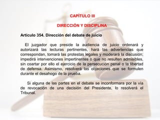 CAPÍTULO III
DIRECCIÓN Y DISCIPLINA
Artículo 354. Dirección del debate de juicio
El juzgador que preside la audiencia de juicio ordenará y
autorizará las lecturas pertinentes, hará las advertencias que
correspondan, tomará las protestas legales y moderará la discusión;
impedirá intervenciones impertinentes o que no resulten admisibles,
sin coartar por ello el ejercicio de la persecución penal o la libertad
de defensa. Asimismo, resolverá las objeciones que se formulen
durante el desahogo de la prueba.
Si alguna de las partes en el debate se inconformara por la vía
de revocación de una decisión del Presidente, lo resolverá el
Tribunal.
 