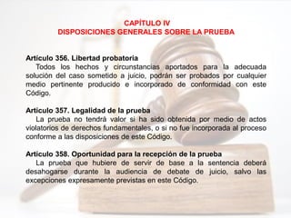 CAPÍTULO IV
DISPOSICIONES GENERALES SOBRE LA PRUEBA
Artículo 356. Libertad probatoria
Todos los hechos y circunstancias aportados para la adecuada
solución del caso sometido a juicio, podrán ser probados por cualquier
medio pertinente producido e incorporado de conformidad con este
Código.
Artículo 357. Legalidad de la prueba
La prueba no tendrá valor si ha sido obtenida por medio de actos
violatorios de derechos fundamentales, o si no fue incorporada al proceso
conforme a las disposiciones de este Código.
Artículo 358. Oportunidad para la recepción de la prueba
La prueba que hubiere de servir de base a la sentencia deberá
desahogarse durante la audiencia de debate de juicio, salvo las
excepciones expresamente previstas en este Código.
 
