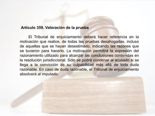 Artículo 359. Valoración de la prueba
El Tribunal de enjuiciamiento deberá hacer referencia en la
motivación que realice, de todas las pruebas desahogadas, incluso
de aquellas que se hayan desestimado, indicando las razones que
se tuvieron para hacerlo. La motivación permitirá la expresión del
razonamiento utilizado para alcanzar las conclusiones contenidas en
la resolución jurisdiccional. Sólo se podrá condenar al acusado si se
llega a la convicción de su culpabilidad más allá de toda duda
razonable. En caso de duda razonable, el Tribunal de enjuiciamiento
absolverá al imputado.
 