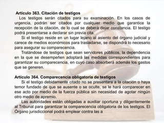 Artículo 363. Citación de testigos
Los testigos serán citados para su examinación. En los casos de
urgencia, podrán ser citados por cualquier medio que garantice la
recepción de la citación, de lo cual se deberá dejar constancia. El testigo
podrá presentarse a declarar sin previa cita.
Si el testigo reside en un lugar lejano al asiento del órgano judicial y
carece de medios económicos para trasladarse, se dispondrá lo necesario
para asegurar su comparecencia.
Tratándose de testigos que sean servidores públicos, la dependencia
en la que se desempeñen adoptará las medidas correspondientes para
garantizar su comparecencia, en cuyo caso absorberá además los gastos
que se generen.
Artículo 364. Comparecencia obligatoria de testigos
Si el testigo debidamente citado no se presentara a la citación o haya
temor fundado de que se ausente o se oculte, se le hará comparecer en
ese acto por medio de la fuerza pública sin necesidad de agotar ningún
otro medio de apremio.
Las autoridades están obligadas a auxiliar oportuna y diligentemente
al Tribunal para garantizar la comparecencia obligatoria de los testigos. El
Órgano jurisdiccional podrá emplear contra las a
 
