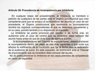 Artículo 28. Procedencia de incompetencia por inhibitoria
En cualquier etapa del procedimiento, la inhibitoria se tramitará a
petición de cualquiera de las partes ante el Órgano jurisdiccional que crea
competente para que se avoque al conocimiento del asunto; en caso de ser
procedente, el Órgano jurisdiccional que reconozca su incompetencia
remitirá los registros correspondientes al que se determine competente y,
en su caso, pondrá también a su disposición al imputado.
La inhibitoria se podrá promover por escrito, o de forma oral, en
audiencia ante el Juez de control que se considere debe conocer del
asunto hasta antes de que se dicte auto de apertura a juicio.
Si la incompetencia es del Tribunal de enjuiciamiento, deberá promover
la incompetencia dentro del plazo de tres días siguientes a que surta sus
efectos la notificación de la resolución que fije la fecha para la realización
de la audiencia de juicio. En este supuesto, se promoverá ante el Tribunal
de enjuiciamiento que se considere debe conocer del asunto.
No se podrá promover la inhibitoria en los casos previstos de competencia
en razón de seguridad.
 