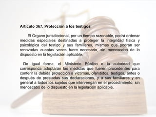Artículo 367. Protección a los testigos
El Órgano jurisdiccional, por un tiempo razonable, podrá ordenar
medidas especiales destinadas a proteger la integridad física y
psicológica del testigo y sus familiares, mismas que podrán ser
renovadas cuantas veces fuere necesario, sin menoscabo de lo
dispuesto en la legislación aplicable.
De igual forma, el Ministerio Público o la autoridad que
corresponda adoptarán las medidas que fueren procedentes para
conferir la debida protección a víctimas, ofendidos, testigos, antes o
después de prestadas sus declaraciones, y a sus familiares y en
general a todos los sujetos que intervengan en el procedimiento, sin
menoscabo de lo dispuesto en la legislación aplicable.
 