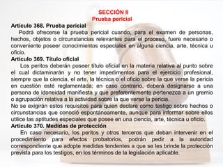 SECCIÓN II
Prueba pericial
Artículo 368. Prueba pericial
Podrá ofrecerse la prueba pericial cuando, para el examen de personas,
hechos, objetos o circunstancias relevantes para el proceso, fuere necesario o
conveniente poseer conocimientos especiales en alguna ciencia, arte, técnica u
oficio.
Artículo 369. Título oficial
Los peritos deberán poseer título oficial en la materia relativa al punto sobre
el cual dictaminarán y no tener impedimentos para el ejercicio profesional,
siempre que la ciencia, el arte, la técnica o el oficio sobre la que verse la pericia
en cuestión esté reglamentada; en caso contrario, deberá designarse a una
persona de idoneidad manifiesta y que preferentemente pertenezca a un gremio
o agrupación relativa a la actividad sobre la que verse la pericia.
No se exigirán estos requisitos para quien declare como testigo sobre hechos o
circunstancias que conoció espontáneamente, aunque para informar sobre ellos
utilice las aptitudes especiales que posee en una ciencia, arte, técnica u oficio.
Artículo 370. Medidas de protección
En caso necesario, los peritos y otros terceros que deban intervenir en el
procedimiento para efectos probatorios, podrán pedir a la autoridad
correspondiente que adopte medidas tendentes a que se les brinde la protección
prevista para los testigos, en los términos de la legislación aplicable.
 