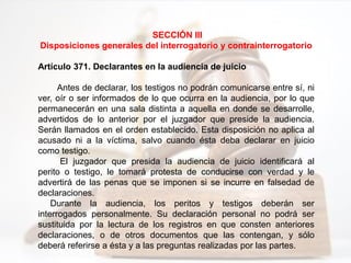 SECCIÓN III
Disposiciones generales del interrogatorio y contrainterrogatorio
Artículo 371. Declarantes en la audiencia de juicio
Antes de declarar, los testigos no podrán comunicarse entre sí, ni
ver, oír o ser informados de lo que ocurra en la audiencia, por lo que
permanecerán en una sala distinta a aquella en donde se desarrolle,
advertidos de lo anterior por el juzgador que preside la audiencia.
Serán llamados en el orden establecido. Esta disposición no aplica al
acusado ni a la víctima, salvo cuando ésta deba declarar en juicio
como testigo.
El juzgador que presida la audiencia de juicio identificará al
perito o testigo, le tomará protesta de conducirse con verdad y le
advertirá de las penas que se imponen si se incurre en falsedad de
declaraciones.
Durante la audiencia, los peritos y testigos deberán ser
interrogados personalmente. Su declaración personal no podrá ser
sustituida por la lectura de los registros en que consten anteriores
declaraciones, o de otros documentos que las contengan, y sólo
deberá referirse a ésta y a las preguntas realizadas por las partes.
 