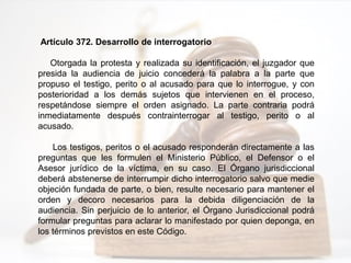 Artículo 372. Desarrollo de interrogatorio
Otorgada la protesta y realizada su identificación, el juzgador que
presida la audiencia de juicio concederá la palabra a la parte que
propuso el testigo, perito o al acusado para que lo interrogue, y con
posterioridad a los demás sujetos que intervienen en el proceso,
respetándose siempre el orden asignado. La parte contraria podrá
inmediatamente después contrainterrogar al testigo, perito o al
acusado.
Los testigos, peritos o el acusado responderán directamente a las
preguntas que les formulen el Ministerio Público, el Defensor o el
Asesor jurídico de la víctima, en su caso. El Órgano jurisdiccional
deberá abstenerse de interrumpir dicho interrogatorio salvo que medie
objeción fundada de parte, o bien, resulte necesario para mantener el
orden y decoro necesarios para la debida diligenciación de la
audiencia. Sin perjuicio de lo anterior, el Órgano Jurisdiccional podrá
formular preguntas para aclarar lo manifestado por quien deponga, en
los términos previstos en este Código.
 