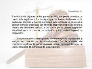 Continuación art. 372
A solicitud de algunas de las partes, el Tribunal podrá autorizar un
nuevo interrogatorio a los testigos que ya hayan declarado en la
audiencia, siempre y cuando no hayan sido liberados; al perito se le
podrán formular preguntas con el fin de proponerle hipótesis sobre la
materia del dictamen pericial, a las que el perito deberá responder
atendiéndose a la ciencia, la profesión y los hechos hipotéticos
propuestos.
Después del contrainterrogatorio el oferente podrá repreguntar al
testigo en relación a lo manifestado. En la materia del
contrainterrogatorio la parte contraria podrá recontrainterrogar al
testigo respecto de la materia de las preguntas.
 