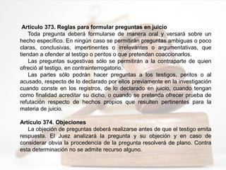 Artículo 373. Reglas para formular preguntas en juicio
Toda pregunta deberá formularse de manera oral y versará sobre un
hecho específico. En ningún caso se permitirán preguntas ambiguas o poco
claras, conclusivas, impertinentes o irrelevantes o argumentativas, que
tiendan a ofender al testigo o peritos o que pretendan coaccionarlos.
Las preguntas sugestivas sólo se permitirán a la contraparte de quien
ofreció al testigo, en contrainterrogatorio.
Las partes sólo podrán hacer preguntas a los testigos, peritos o al
acusado, respecto de lo declarado por ellos previamente en la investigación
cuando conste en los registros, de lo declarado en juicio, cuando tengan
como finalidad acreditar su dicho, o cuando se pretenda ofrecer prueba de
refutación respecto de hechos propios que resulten pertinentes para la
materia de juicio.
Artículo 374. Objeciones
La objeción de preguntas deberá realizarse antes de que el testigo emita
respuesta. El Juez analizará la pregunta y su objeción y en caso de
considerar obvia la procedencia de la pregunta resolverá de plano. Contra
esta determinación no se admite recurso alguno.
 