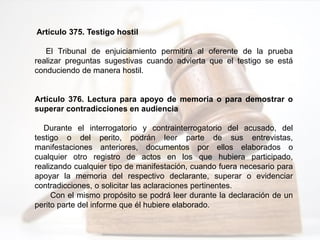Artículo 375. Testigo hostil
El Tribunal de enjuiciamiento permitirá al oferente de la prueba
realizar preguntas sugestivas cuando advierta que el testigo se está
conduciendo de manera hostil.
Artículo 376. Lectura para apoyo de memoria o para demostrar o
superar contradicciones en audiencia
Durante el interrogatorio y contrainterrogatorio del acusado, del
testigo o del perito, podrán leer parte de sus entrevistas,
manifestaciones anteriores, documentos por ellos elaborados o
cualquier otro registro de actos en los que hubiera participado,
realizando cualquier tipo de manifestación, cuando fuera necesario para
apoyar la memoria del respectivo declarante, superar o evidenciar
contradicciones, o solicitar las aclaraciones pertinentes.
Con el mismo propósito se podrá leer durante la declaración de un
perito parte del informe que él hubiere elaborado.
 