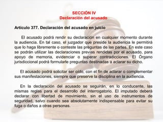 SECCIÓN IV
Declaración del acusado
Artículo 377. Declaración del acusado en juicio
El acusado podrá rendir su declaración en cualquier momento durante
la audiencia. En tal caso, el juzgador que preside la audiencia le permitirá
que lo haga libremente o conteste las preguntas de las partes. En este caso
se podrán utilizar las declaraciones previas rendidas por el acusado, para
apoyo de memoria, evidenciar o superar contradicciones. El Órgano
jurisdiccional podrá formularle preguntas destinadas a aclarar su dicho.
El acusado podrá solicitar ser oído, con el fin de aclarar o complementar
sus manifestaciones, siempre que preserve la disciplina en la audiencia.
En la declaración del acusado se seguirán, en lo conducente, las
mismas reglas para el desarrollo del interrogatorio. El imputado deberá
declarar con libertad de movimiento, sin el uso de instrumentos de
seguridad, salvo cuando sea absolutamente indispensable para evitar su
fuga o daños a otras personas.
 