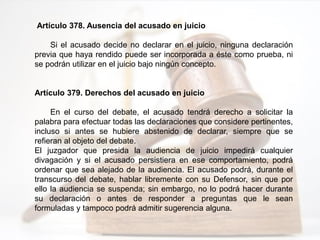 Artículo 378. Ausencia del acusado en juicio
Si el acusado decide no declarar en el juicio, ninguna declaración
previa que haya rendido puede ser incorporada a éste como prueba, ni
se podrán utilizar en el juicio bajo ningún concepto.
Artículo 379. Derechos del acusado en juicio
En el curso del debate, el acusado tendrá derecho a solicitar la
palabra para efectuar todas las declaraciones que considere pertinentes,
incluso si antes se hubiere abstenido de declarar, siempre que se
refieran al objeto del debate.
El juzgador que presida la audiencia de juicio impedirá cualquier
divagación y si el acusado persistiera en ese comportamiento, podrá
ordenar que sea alejado de la audiencia. El acusado podrá, durante el
transcurso del debate, hablar libremente con su Defensor, sin que por
ello la audiencia se suspenda; sin embargo, no lo podrá hacer durante
su declaración o antes de responder a preguntas que le sean
formuladas y tampoco podrá admitir sugerencia alguna.
 