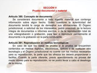 SECCIÓN V
Prueba documental y material
Artículo 380. Concepto de documento
Se considerará documento a todo soporte material que contenga
información sobre algún hecho. Quien cuestione la autenticidad del
documento tendrá la carga de demostrar sus afirmaciones. El Órgano
jurisdiccional, a solicitud de los interesados, podrá prescindir de la lectura
íntegra de documentos o informes escritos, o de la reproducción total de
una videograbación o grabación, para leer o reproducir parcialmente el
documento o la grabación en la parte conducente.
Artículo 381. Reproducción en medios tecnológicos
En caso de que los datos de prueba o la prueba se encuentren
contenidos en medios digitales, electrónicos, ópticos o de cualquier otra
tecnología y el Órgano jurisdiccional no cuente con los medios necesarios
para su reproducción, la parte que los ofrezca los deberá proporcionar o
facilitar. Cuando la parte oferente, previo apercibimiento no provea del
medio idóneo para su reproducción, no se podrá llevar a cabo el desahogo
de la misma.
 