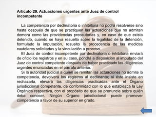 Artículo 29. Actuaciones urgentes ante Juez de control
incompetente
La competencia por declinatoria o inhibitoria no podrá resolverse sino
hasta después de que se practiquen las actuaciones que no admitan
demora como las providencias precautorias y, en caso de que exista
detenido, cuando se haya resuelto sobre la legalidad de la detención,
formulado la imputación, resuelto la procedencia de las medidas
cautelares solicitadas y la vinculación a proceso.
El Juez de control incompetente por declinatoria o inhibitoria enviará
de oficio los registros y en su caso, pondrá a disposición al imputado del
Juez de control competente después de haber practicado las diligencias
urgentes enunciadas en el párrafo anterior.
Si la autoridad judicial a quien se remitan las actuaciones no admite la
competencia, devolverá los registros al declinante; si éste insiste en
rechazarla, elevará las diligencias practicadas ante el Órgano
jurisdiccional competente, de conformidad con lo que establezca la Ley
Orgánica respectiva, con el propósito de que se pronuncie sobre quién
deba conocer. Ningún Órgano jurisdiccional puede promover
competencia a favor de su superior en grado.
 