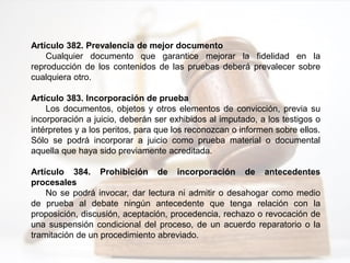 Artículo 382. Prevalencia de mejor documento
Cualquier documento que garantice mejorar la fidelidad en la
reproducción de los contenidos de las pruebas deberá prevalecer sobre
cualquiera otro.
Artículo 383. Incorporación de prueba
Los documentos, objetos y otros elementos de convicción, previa su
incorporación a juicio, deberán ser exhibidos al imputado, a los testigos o
intérpretes y a los peritos, para que los reconozcan o informen sobre ellos.
Sólo se podrá incorporar a juicio como prueba material o documental
aquella que haya sido previamente acreditada.
Artículo 384. Prohibición de incorporación de antecedentes
procesales
No se podrá invocar, dar lectura ni admitir o desahogar como medio
de prueba al debate ningún antecedente que tenga relación con la
proposición, discusión, aceptación, procedencia, rechazo o revocación de
una suspensión condicional del proceso, de un acuerdo reparatorio o la
tramitación de un procedimiento abreviado.
 