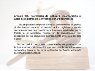 Artículo 385. Prohibición de lectura e incorporación al
juicio de registros de la investigación y documentos
No se podrán incorporar o invocar como medios de prueba
ni dar lectura durante el debate, a los registros y demás
documentos que den cuenta de actuaciones realizadas por la
Policía o el Ministerio Público en la investigación, con
excepción de los supuestos expresamente previstos en este
Código.
No se podrán incorporar como medio de prueba o dar
lectura a actas o documentos que den cuenta de actuaciones
declaradas nulas o en cuya obtención se hayan vulnerado
derechos fundamentales.
 