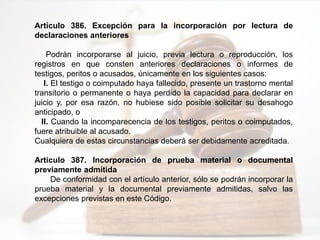 Artículo 386. Excepción para la incorporación por lectura de
declaraciones anteriores
Podrán incorporarse al juicio, previa lectura o reproducción, los
registros en que consten anteriores declaraciones o informes de
testigos, peritos o acusados, únicamente en los siguientes casos:
I. El testigo o coimputado haya fallecido, presente un trastorno mental
transitorio o permanente o haya perdido la capacidad para declarar en
juicio y, por esa razón, no hubiese sido posible solicitar su desahogo
anticipado, o
II. Cuando la incomparecencia de los testigos, peritos o coimputados,
fuere atribuible al acusado.
Cualquiera de estas circunstancias deberá ser debidamente acreditada.
Artículo 387. Incorporación de prueba material o documental
previamente admitida
De conformidad con el artículo anterior, sólo se podrán incorporar la
prueba material y la documental previamente admitidas, salvo las
excepciones previstas en este Código.
 