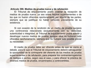 Artículo 390. Medios de prueba nueva y de refutación
El Tribunal de enjuiciamiento podrá ordenar la recepción de
medios de prueba nueva, ya sea sobre hechos supervenientes o de
los que no fueron ofrecidos oportunamente por alguna de las partes,
siempre que se justifique no haber conocido previamente de su
existencia.
Si con ocasión de la rendición de un medio de prueba surgiere
una controversia relacionada exclusivamente con su veracidad,
autenticidad o integridad, el Tribunal de enjuiciamiento podrá admitir y
desahogar nuevos medios de prueba, aunque ellos no hubieren sido
ofrecidos oportunamente, siempre que no hubiere sido posible prever
su necesidad.
El medio de prueba debe ser ofrecido antes de que se cierre el
debate, para lo que el Tribunal de enjuiciamiento deberá salvaguardar
la oportunidad de la contraparte del oferente de los medios de prueba
supervenientes o de refutación, para preparar los contrainterrogatorios
de testigos o peritos, según sea el caso, y para ofrecer la práctica de
diversos medios de prueba, encaminados a controvertirlos.
 